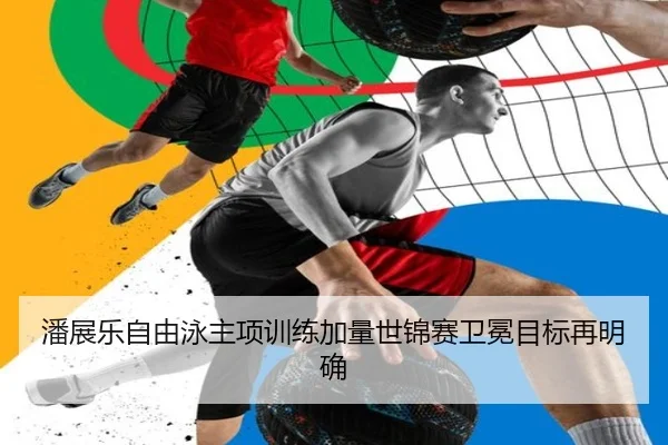 潘展乐自由泳主项训练加量世锦赛卫冕目标再明确