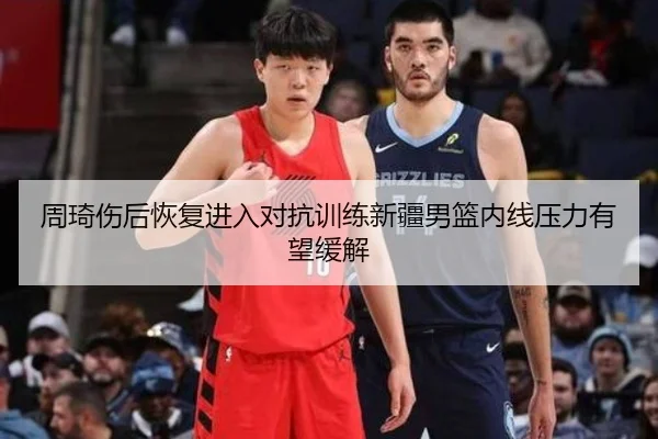 周琦伤后恢复进入对抗训练新疆男篮内线压力有望缓解