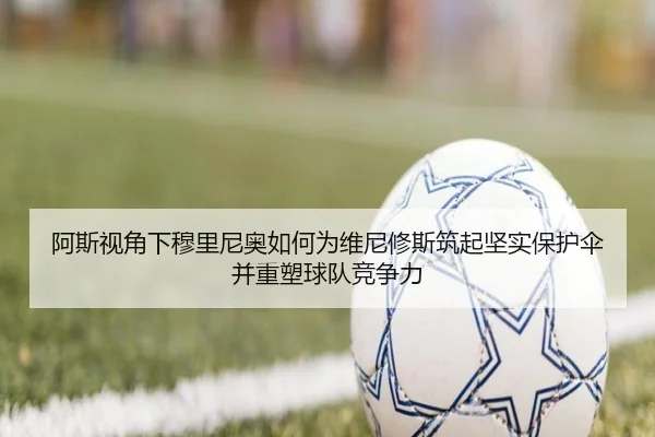阿斯视角下穆里尼奥如何为维尼修斯筑起坚实保护伞并重塑球队竞争力